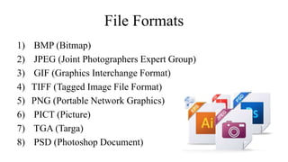 File Formats
1) BMP (Bitmap)
2) JPEG (Joint Photographers Expert Group)
3) GIF (Graphics Interchange Format)
4) TIFF (Tagged Image File Format)
5) PNG (Portable Network Graphics)
6) PICT (Picture)
7) TGA (Targa)
8) PSD (Photoshop Document)
 