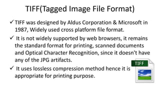 TIFF(Tagged Image File Format)
TIFF was designed by Aldus Corporation & Microsoft in
1987, Widely used cross platform file format.
 It is not widely supported by web browsers, it remains
the standard format for printing, scanned documents
and Optical Character Recognition, since it doesn't have
any of the JPG artifacts.
 It uses lossless compression method hence it is
appropriate for printing purpose.
 