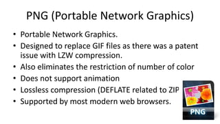 PNG (Portable Network Graphics)
• Portable Network Graphics.
• Designed to replace GIF files as there was a patent
issue with LZW compression.
• Also eliminates the restriction of number of color
• Does not support animation
• Lossless compression (DEFLATE related to ZIP)
• Supported by most modern web browsers.
 
