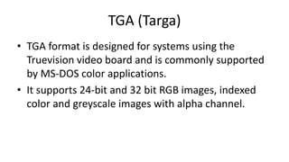 TGA (Targa)
• TGA format is designed for systems using the
Truevision video board and is commonly supported
by MS-DOS color applications.
• It supports 24-bit and 32 bit RGB images, indexed
color and greyscale images with alpha channel.
 