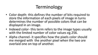 Terminology
• Color depth- this defines the number of bits required to
store the information of each pixels of image in turns
determines the number of possible colors that can be
displayed in an image.
• Indexed color- this term refers to the image types usually
with the limited number of color values eg.256.
• Alpha channel- it specifies how the pixels color should
me merged with the another pixel when the two are
overlaid one on top of another.
 