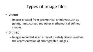 Types of image files
• Vector
– Images created from geometrical primitives such as
points, lines, curves and other mathematical defined
shapes.
• Bitmap
– Images recorded as an array of pixels-typically used for
the representation of photographic images.
 