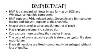 BMP(BITMAP)
• BMP is a standard windows image format on DOS and
Windows-compatible computers.
• BMP supports RGB, Indexed color, Greyscale and Bitmap color
modes and doesn’t support alpha channels.
• Images are stored as a rectangular matrix of pixels.
• Pixels=picture element=a colored dot
• Can capture more subtlety than vector images.
• The color of every separate pixels is stored, so typical file sizes
much larger.
• Pixels dimensions are fixed- cannot easily be enlarged without
loss of quality.
 