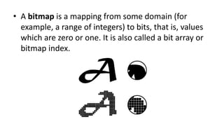 • A bitmap is a mapping from some domain (for
example, a range of integers) to bits, that is, values
which are zero or one. It is also called a bit array or
bitmap index.
 
