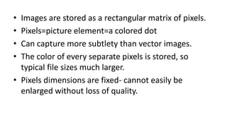• Images are stored as a rectangular matrix of pixels.
• Pixels=picture element=a colored dot
• Can capture more subtlety than vector images.
• The color of every separate pixels is stored, so
typical file sizes much larger.
• Pixels dimensions are fixed- cannot easily be
enlarged without loss of quality.
 