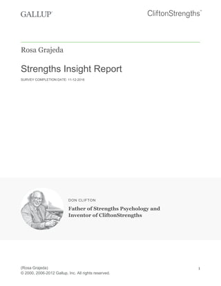 Rosa Grajeda
Strengths Insight Report
SURVEY COMPLETION DATE: 11-12-2016
DON CLIFTON
Father of Strengths Psychology and
Inventor of CliftonStrengths
(Rosa Grajeda)
© 2000, 2006-2012 Gallup, Inc. All rights reserved.
1
 