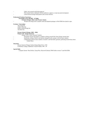 - Fabric, trim research and lab-dip approval
Print research and co-ordination with the authority to approve or reject pre-print development
- Liaison between design head-quarters and overseas factories
Professional Freelance Experience:
Polo Ralph Lauren (06/2007 – 07/2008)
Freelance Designer (Blue Label Women’s Knits)
- Worked with design team to prepare initial development packages in Web PDM from sketch to spec.
Freelance / Internships:
Ann Taylor Inc:
Andrew Marc Inc:
Studio Limited Design Inc:
Ann Klein Inc:
Parsons School of Design: (2002 – 2004)
Design Critic / Design Instructor
Design Critic to Junior Semester Students
- Presenting concept and imagery to students working towards their Junior design concept show.
- Redefining /editing of fabrics and sketches designed for the concept, with the Junior students.
- Collaborating with the Junior students on muslin’s and final fabric garments, perfecting towards their Junior
Fashion Show
.
Education:
Parsons School of Design: Fashion Design Major B.F.A. 1993
Community College of Baltimore: General Studies 1988 – 89
Special Skills:
Computer literate: Word Perfect, Group Wise, Microsoft Outlook, PDM Gerber (version 7) and Web PDM.
 