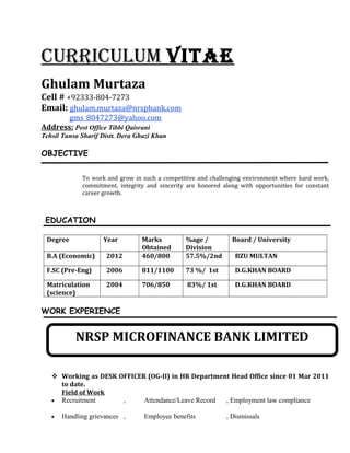 CurriCulum ViTAE
Ghulam Murtaza
Cell # +92333-804-7273
Email: ghulam.murtaza@nrspbank.com
gms_8047273@yahoo.com
Address: Post Office Tibbi Qaisrani
Tehsil Tunsa Sharif Distt. Dera Ghazi Khan
OBJECTIVE
To work and grow in such a competitive and challenging environment where hard work,
commitment, integrity and sincerity are honored along with opportunities for constant
career growth.
EDUCATION
Degree Year Marks
Obtained
%age /
Division
Board / University
B.A (Economic) 2012 460/800 57.5%/2nd BZU MULTAN
F.SC (Pre-Eng) 2006 811/1100 73 %/ 1st D.G.KHAN BOARD
Matriculation
(science)
2004 706/850 83%/ 1st D.G.KHAN BOARD
WORK EXPERIENCE
 Working as DESK OFFICER (OG-II) in HR Department Head Office since 01 Mar 2011
to date.
Field of Work
• Recruitment , Attendance/Leave Record , Employment law compliance
• Handling grievances , Employee benefits , Dismissals
NRSP MICROFINANCE BANK LIMITED
 
