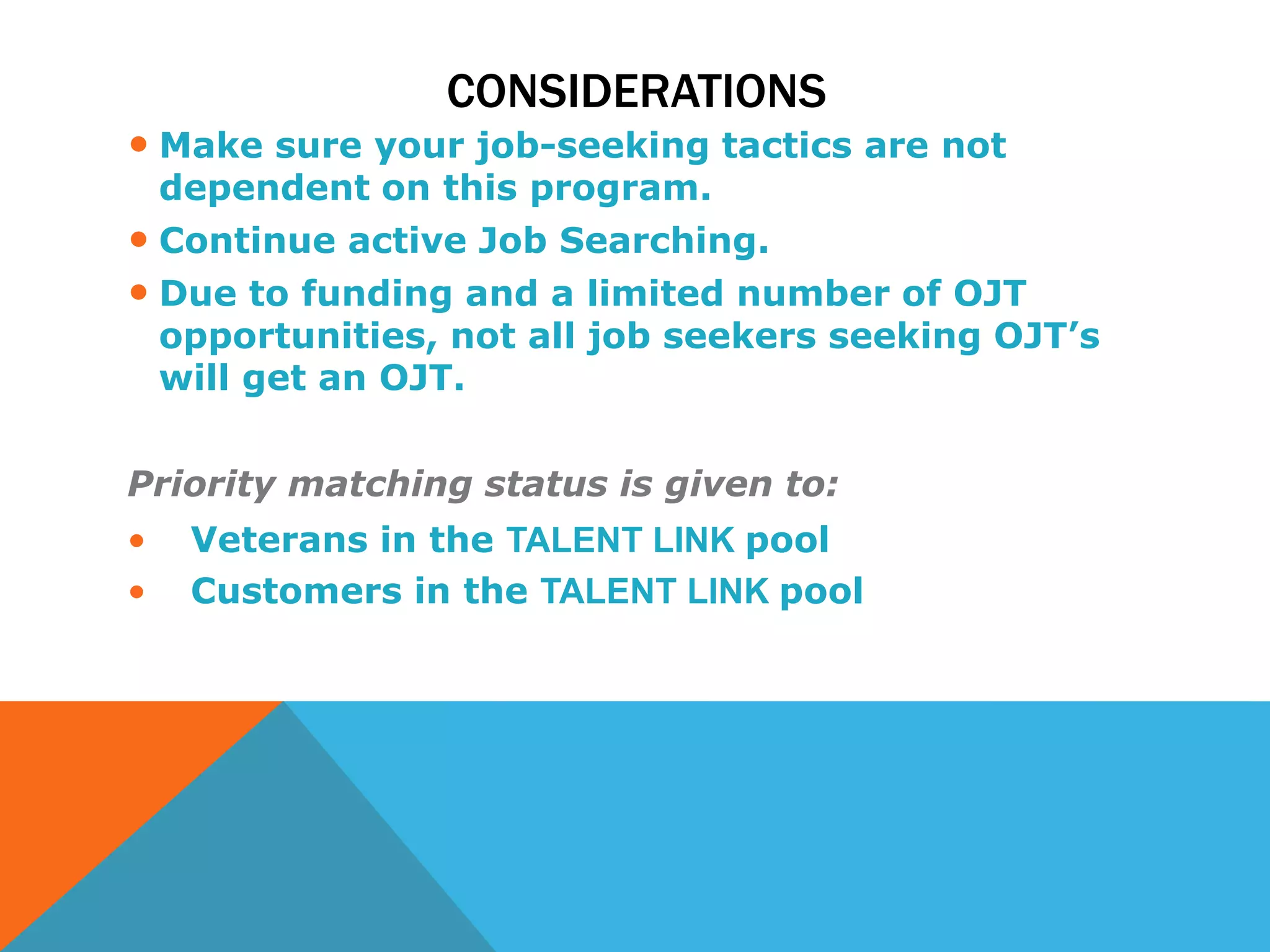 CONSIDERATIONS
• Make sure your job-seeking tactics are not
dependent on this program.
• Continue active Job Searching.
• Due to funding and a limited number of OJT
opportunities, not all job seekers seeking OJT’s
will get an OJT.
Priority matching status is given to:
• Veterans in the TALENT LINK pool
• Customers in the TALENT LINK pool
 