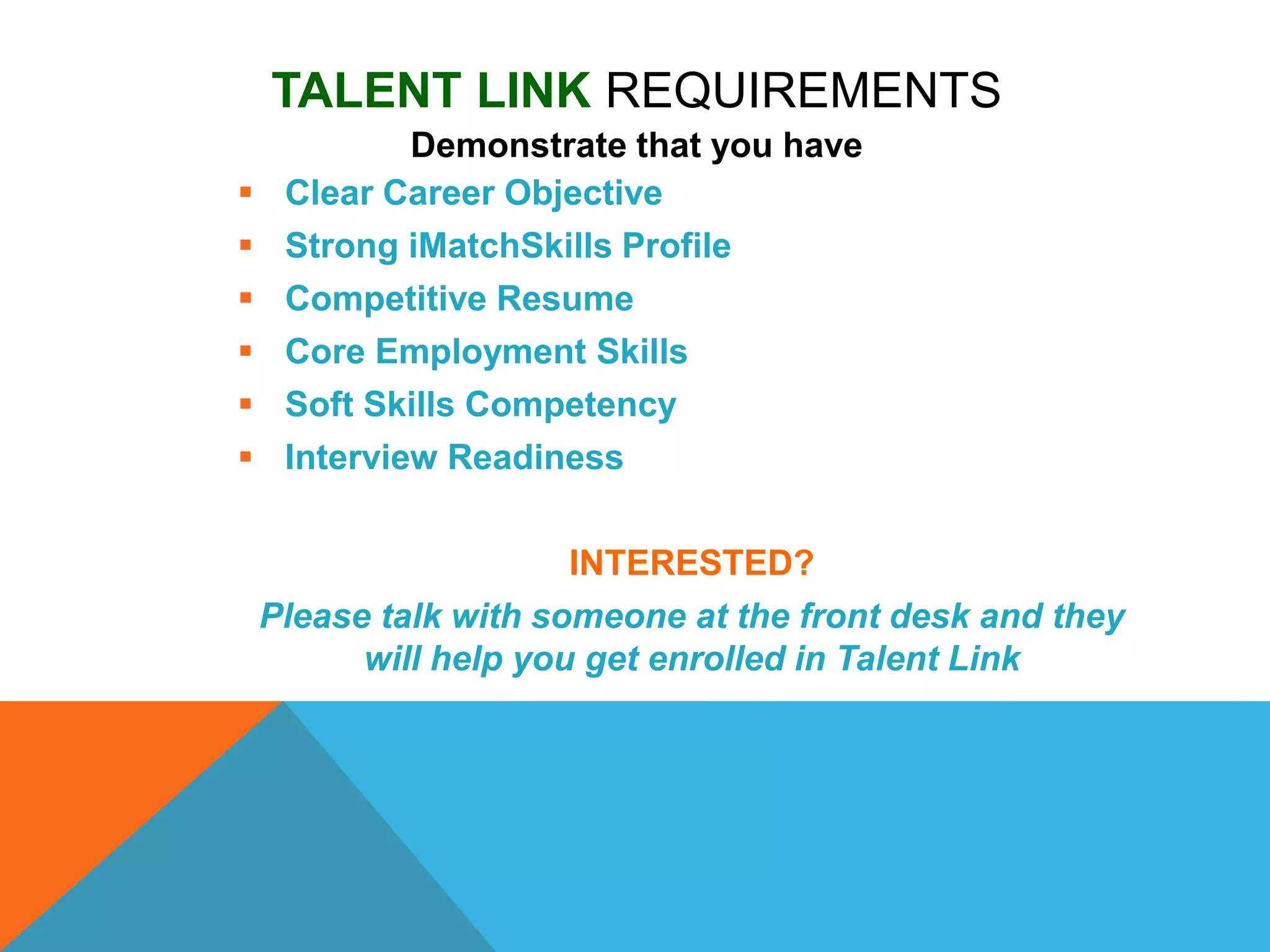 TALENT LINK REQUIREMENTS
Demonstrate that you have
 Clear Career Objective
 Strong iMatchSkills Profile
 Competitive Resume
 Core Employment Skills
 Soft Skills Competency
 Interview Readiness
INTERESTED?
Please talk with someone at the front desk and they
will help you get enrolled in Talent Link
 