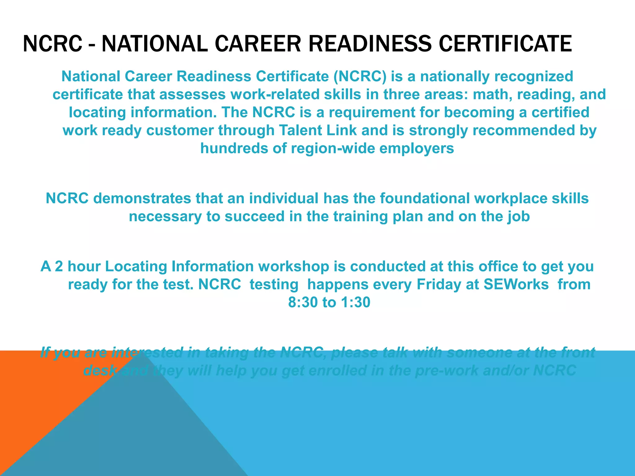 NCRC - NATIONAL CAREER READINESS CERTIFICATE
National Career Readiness Certificate (NCRC) is a nationally recognized
certificate that assesses work-related skills in three areas: math, reading, and
locating information. The NCRC is a requirement for becoming a certified
work ready customer through Talent Link and is strongly recommended by
hundreds of region-wide employers
NCRC demonstrates that an individual has the foundational workplace skills
necessary to succeed in the training plan and on the job
A 2 hour Locating Information workshop is conducted at this office to get you
ready for the test. NCRC testing happens every Friday at SEWorks from
8:30 to 1:30
If you are interested in taking the NCRC, please talk with someone at the front
desk and they will help you get enrolled in the pre-work and/or NCRC
 