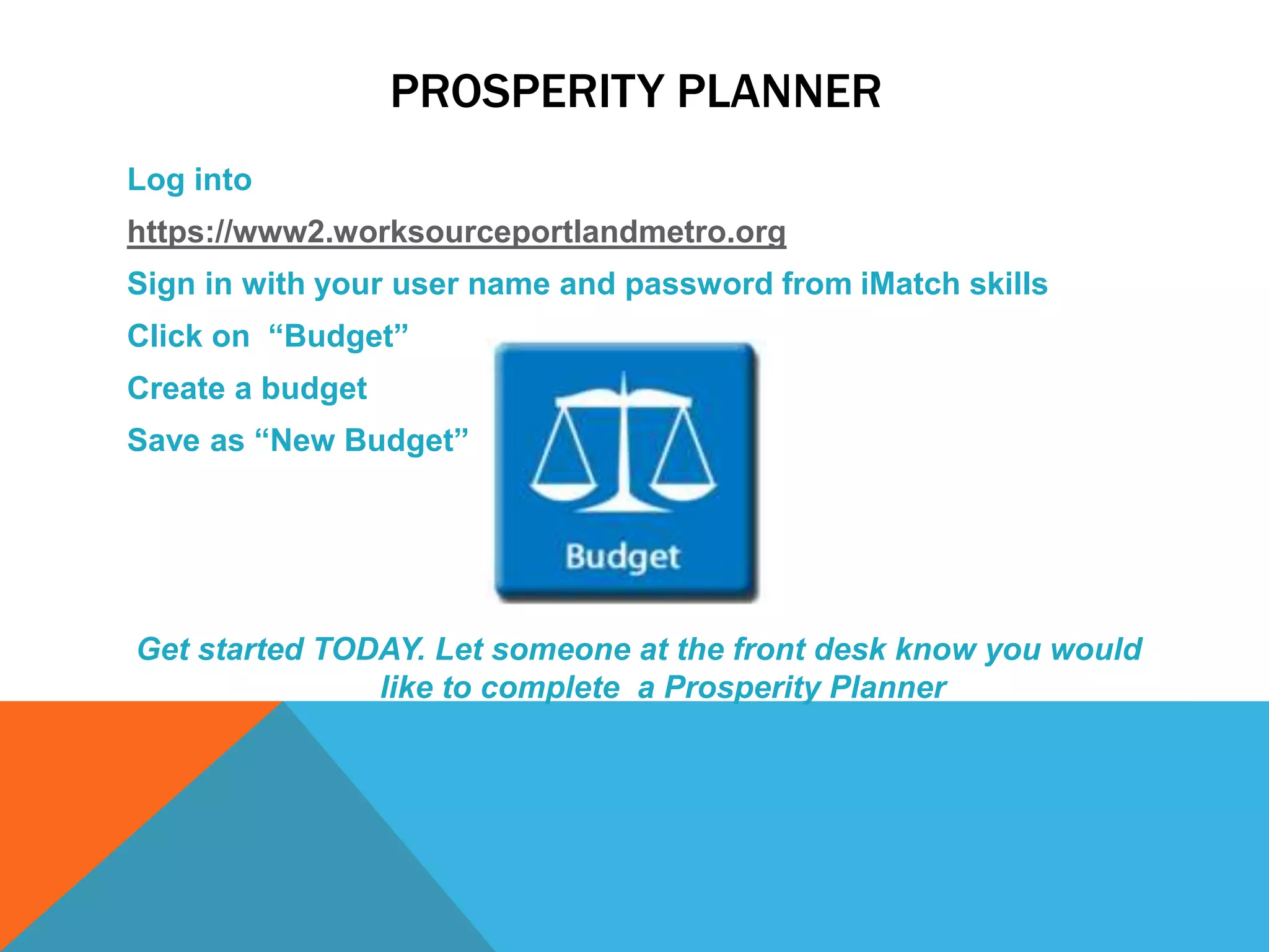 PROSPERITY PLANNER
Log into
https://www2.worksourceportlandmetro.org
Sign in with your user name and password from iMatch skills
Click on “Budget”
Create a budget
Save as “New Budget”
Get started TODAY. Let someone at the front desk know you would
like to complete a Prosperity Planner
 
