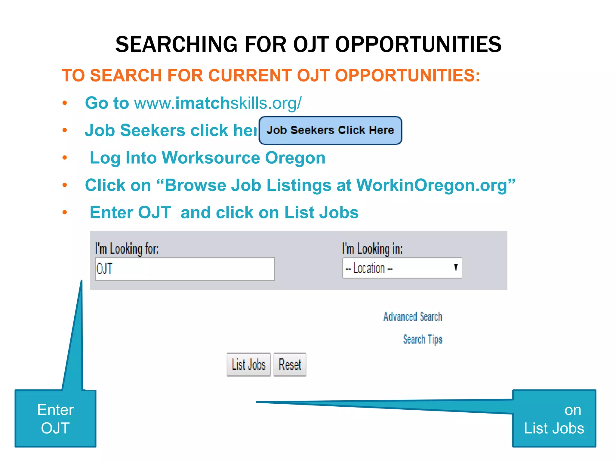 SEARCHING FOR OJT OPPORTUNITIES
TO SEARCH FOR CURRENT OJT OPPORTUNITIES:
• Go to www.imatchskills.org/
• Job Seekers click here
• Log Into Worksource Oregon
• Click on “Browse Job Listings at WorkinOregon.org”
• Enter OJT and click on List Jobs
Enter
OJT
Click on
List Jobs
 