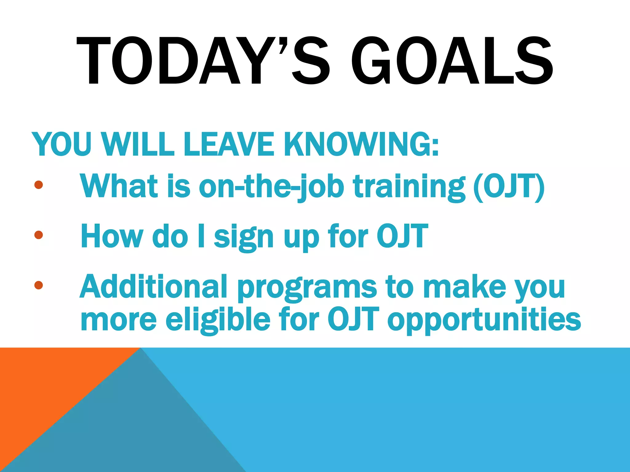 TODAY’S GOALS
YOU WILL LEAVE KNOWING:
• What is on-the-job training (OJT)
• How do I sign up for OJT
• Additional programs to make you
more eligible for OJT opportunities
 