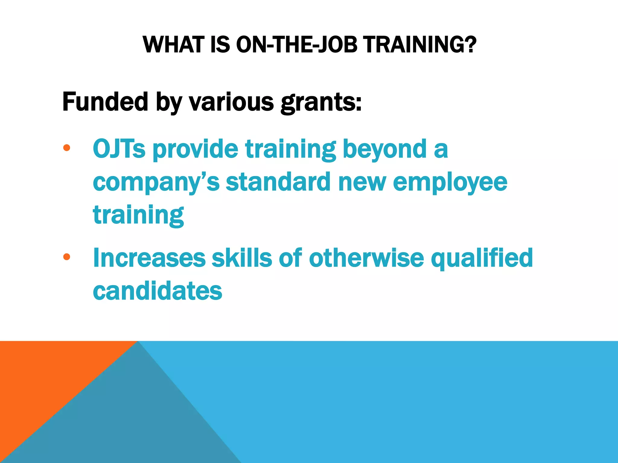 WHAT IS ON-THE-JOB TRAINING?
Funded by various grants:
• OJTs provide training beyond a
company’s standard new employee
training
• Increases skills of otherwise qualified
candidates
 