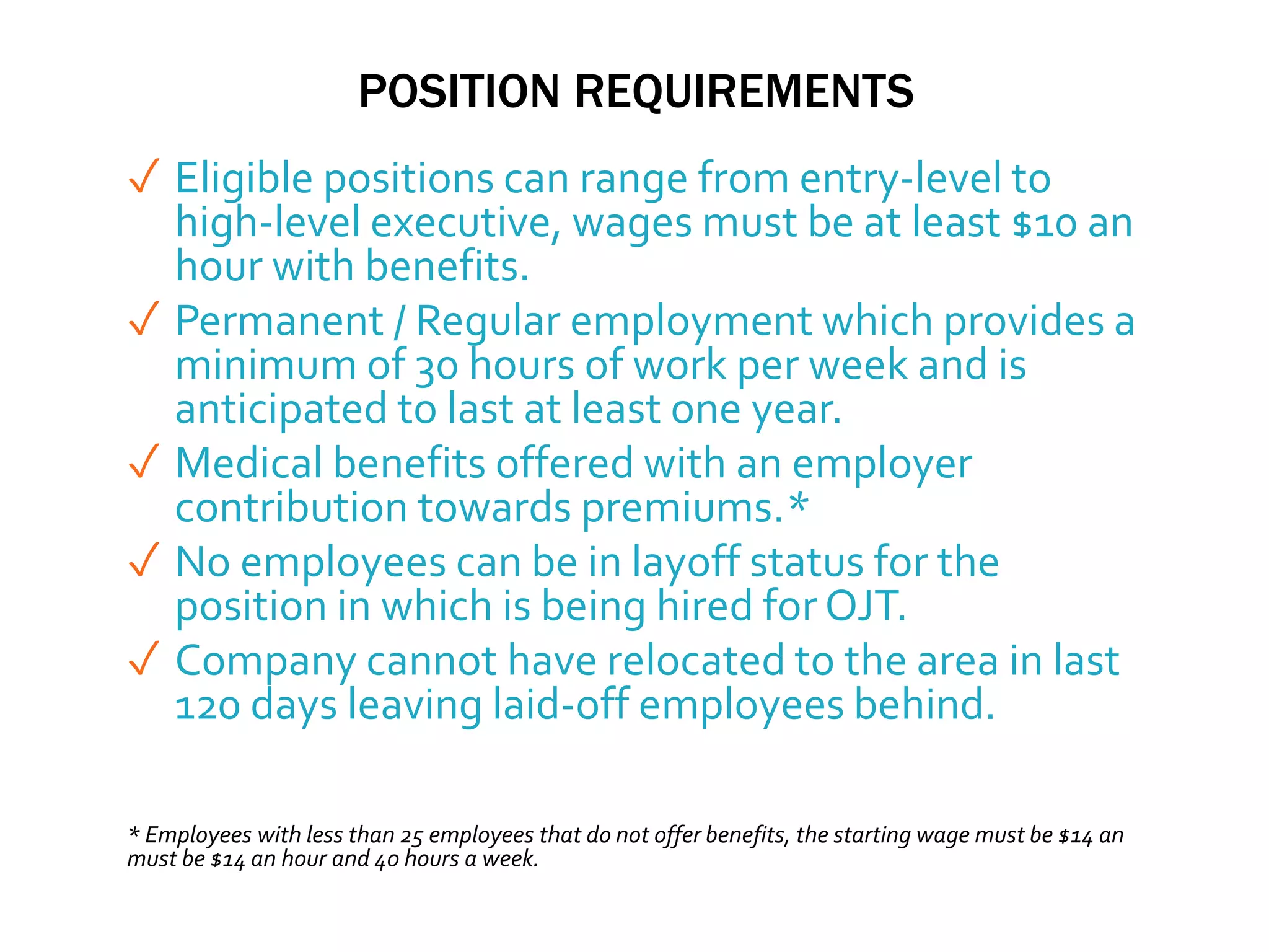 POSITION REQUIREMENTS
✓ Eligible positions can range from entry-level to
high-level executive, wages must be at least $10 an
hour with benefits.
✓ Permanent / Regular employment which provides a
minimum of 30 hours of work per week and is
anticipated to last at least one year.
✓ Medical benefits offered with an employer
contribution towards premiums.*
✓ No employees can be in layoff status for the
position in which is being hired for OJT.
✓ Company cannot have relocated to the area in last
120 days leaving laid-off employees behind.
* Employees with less than 25 employees that do not offer benefits, the starting wage must be $14 an
must be $14 an hour and 40 hours a week.
 