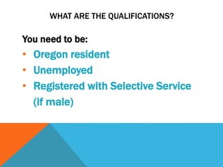 WHAT ARE THE QUALIFICATIONS?
You need to be:
• Oregon resident
• Unemployed
• Registered with Selective Service
(if male)
 
