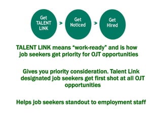 TALENT LINK means “work-ready” and is how
job seekers get priority for OJT opportunities
Gives you priority consideration. Talent Link
designated job seekers get first shot at all OJT
opportunities
Helps job seekers standout to employment staff
 