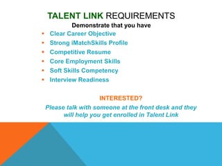 TALENT LINK REQUIREMENTS
Demonstrate that you have
 Clear Career Objective
 Strong iMatchSkills Profile
 Competitive Resume
 Core Employment Skills
 Soft Skills Competency
 Interview Readiness
INTERESTED?
Please talk with someone at the front desk and they
will help you get enrolled in Talent Link
 