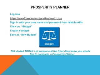PROSPERITY PLANNER
Log into
https://www2.worksourceportlandmetro.org
Sign in with your user name and password from iMatch skills
Click on “Budget”
Create a budget
Save as “New Budget”
Get started TODAY. Let someone at the front desk know you would
like to complete a Prosperity Planner
 