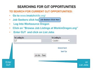 SEARCHING FOR OJT OPPORTUNITIES
TO SEARCH FOR CURRENT OJT OPPORTUNITIES:
• Go to www.imatchskills.org/
• Job Seekers click here
• Log Into Worksource Oregon
• Click on “Browse Job Listings at WorkinOregon.org”
• Enter OJT and click on List Jobs
Enter
OJT
Click on
List Jobs
 