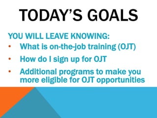 TODAY’S GOALS
YOU WILL LEAVE KNOWING:
• What is on-the-job training (OJT)
• How do I sign up for OJT
• Additional programs to make you
more eligible for OJT opportunities
 