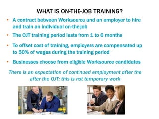 WHAT IS ON-THE-JOB TRAINING?
• A contract between Worksource and an employer to hire
and train an individual on-the-job
• The OJT training period lasts from 1 to 6 months
• To offset cost of training, employers are compensated up
to 50% of wages during the training period
• Businesses choose from eligible Worksource candidates
There is an expectation of continued employment after the
after the OJT; this is not temporary work
 