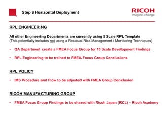 Step 8 Horizontal Deployment
RPL ENGINEERING
All other Engineering Departments are currently using 5 Scale RPL Template
(This potentially includes not using a Residual Risk Management / Monitoring Techniques)
• QA Department create a FMEA Focus Group for 10 Scale Development Findings
• RPL Engineering to be trained to FMEA Focus Group Conclusions
RPL POLICY
• IMS Procedure and Flow to be adjusted with FMEA Group Conclusion
RICOH MANUFACTURING GROUP
• FMEA Focus Group Findings to be shared with Ricoh Japan (RCL) – Ricoh Academy
 