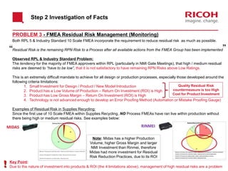 Both RPL 5 & Industry Standard 10 Scale FMEA incorporate the requirement to reduce residual risk as much as possible.
Residual Risk is the remaining RPN Risk to a Process after all available actions from the FMEA Group has been implemented
Observed RPL & Industry Standard Problem:
The tendency for the majority of FMEA approvers within RPL (particularly in NMI Gate Meetings), that high / medium residual
risks are deemed to “have to be low”, that it is not satisfactory to have remaining RPN Risks above Low Ratings.
This is an extremely difficult mandate to achieve for all design or production processes, especially those developed around the
following criteria limitations:
1. Small Investment for Design / Product / New Model Introduction
2. Product has a Low Volume of Production – Return On Investment (ROI) is High
3. Product has Low Gross Margin – Return On Investment (ROI) is High
4. Technology is not advanced enough to develop an Error Proofing Method (Automation or Mistake Proofing Gauge)
Examples of Residual Risk in Supplies Recycling:
Since the first use of 10 Scale FMEA within Supplies Recycling, NO Process FMEAs have ran live within production without
there being high or medium residual risks. See examples below:
Step 2 Investigation of Facts
PROBLEM 3 - FMEA Residual Risk Management (Monitoring)
MIDAS RINMEI
Note: Midas has a higher Production
Volume, higher Gross Margin and larger
NMI Investment than Rinmei, therefore
Midas had more investment for Residual
Risk Reduction Practices, due to its ROI
Quality Residual Risk
countermeasure is too High
Cost for Product Investment
Key Point:
Due to the nature of investment into products & ROI (the 4 limitations above), management of high residual risks are a problem
 