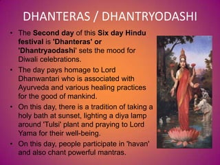 DHANTERAS / DHANTRYODASHI
• The Second day of this Six day Hindu
festival is 'Dhanteras' or
'Dhantryaodashi' sets the mood for
Diwali celebrations.
• The day pays homage to Lord
Dhanwantari who is associated with
Ayurveda and various healing practices
for the good of mankind.
• On this day, there is a tradition of taking a
holy bath at sunset, lighting a diya lamp
around 'Tulsi' plant and praying to Lord
Yama for their well-being.
• On this day, people participate in 'havan'
and also chant powerful mantras.
 