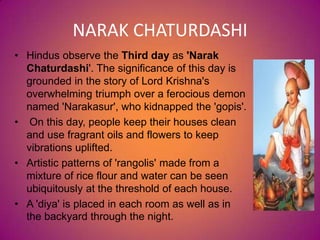 NARAK CHATURDASHI
• Hindus observe the Third day as 'Narak
Chaturdashi'. The significance of this day is
grounded in the story of Lord Krishna's
overwhelming triumph over a ferocious demon
named 'Narakasur', who kidnapped the 'gopis'.
• On this day, people keep their houses clean
and use fragrant oils and flowers to keep
vibrations uplifted.
• Artistic patterns of 'rangolis' made from a
mixture of rice flour and water can be seen
ubiquitously at the threshold of each house.
• A 'diya' is placed in each room as well as in
the backyard through the night.
 
