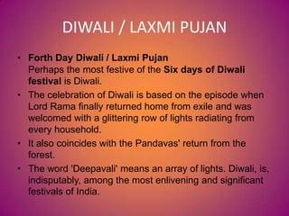 DIWALI / LAXMI PUJAN
• Forth Day Diwali / Laxmi Pujan
Perhaps the most festive of the Six days of Diwali
festival is Diwali.
• The celebration of Diwali is based on the episode when
Lord Rama finally returned home from exile and was
welcomed with a glittering row of lights radiating from
every household.
• It also coincides with the Pandavas' return from the
forest.
• The word 'Deepavali' means an array of lights. Diwali, is,
indisputably, among the most enlivening and significant
festivals of India.
 