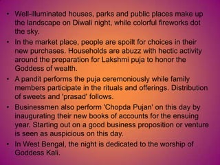 • Well-illuminated houses, parks and public places make up
the landscape on Diwali night, while colorful fireworks dot
the sky.
• In the market place, people are spoilt for choices in their
new purchases. Households are abuzz with hectic activity
around the preparation for Lakshmi puja to honor the
Goddess of wealth.
• A pandit performs the puja ceremoniously while family
members participate in the rituals and offerings. Distribution
of sweets and 'prasad' follows.
• Businessmen also perform 'Chopda Pujan' on this day by
inaugurating their new books of accounts for the ensuing
year. Starting out on a good business proposition or venture
is seen as auspicious on this day.
• In West Bengal, the night is dedicated to the worship of
Goddess Kali.
 
