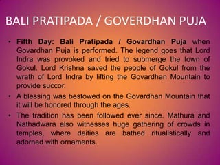 BALI PRATIPADA / GOVERDHAN PUJA
• Fifth Day: Bali Pratipada / Govardhan Puja when
Govardhan Puja is performed. The legend goes that Lord
Indra was provoked and tried to submerge the town of
Gokul. Lord Krishna saved the people of Gokul from the
wrath of Lord Indra by lifting the Govardhan Mountain to
provide succor.
• A blessing was bestowed on the Govardhan Mountain that
it will be honored through the ages.
• The tradition has been followed ever since. Mathura and
Nathadwara also witnesses huge gathering of crowds in
temples, where deities are bathed ritualistically and
adorned with ornaments.
 