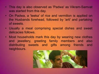 • This day is also observed as 'Padwa' as Vikram-Samvat
was started from this day.
• On Padwa, a 'teeka' of rice and vermilion is applied on
the Husbands forehead, followed by 'arti' and partaking
of sweets.
• Usually a meal comprising special dishes and sweet
delicacies follows.
• Most households mark this day by wearing new clothes
and jewellery, greeting family members and also
distributing sweets and gifts among friends and
neighbours.
 