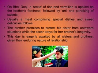 • On Bhai Dooj, a 'teeka' of rice and vermilion is applied on
the brother's forehead, followed by 'arti' and partaking of
sweets.
• Usually a meal comprising special dishes and sweet
delicacies follows.
• The brother promises to protect his sister from untoward
situations while the sister prays for her brother's longevity.
• This day is eagerly awaited by all sisters and brothers,
given their enduring nature of relationship.
 