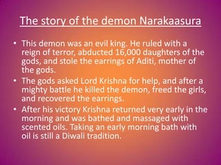 The story of the demon Narakaasura
• This demon was an evil king. He ruled with a
reign of terror, abducted 16,000 daughters of the
gods, and stole the earrings of Aditi, mother of
the gods.
• The gods asked Lord Krishna for help, and after a
mighty battle he killed the demon, freed the girls,
and recovered the earrings.
• After his victory Krishna returned very early in the
morning and was bathed and massaged with
scented oils. Taking an early morning bath with
oil is still a Diwali tradition.
 