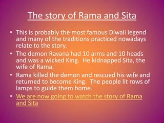 The story of Rama and Sita
• This is probably the most famous Diwali legend
and many of the traditions practiced nowadays
relate to the story.
• The demon Ravana had 10 arms and 10 heads
and was a wicked King. He kidnapped Sita, the
wife of Rama.
• Rama killed the demon and rescued his wife and
returned to become King. The people lit rows of
lamps to guide them home.
• We are now going to watch the story of Rama
and Sita
 