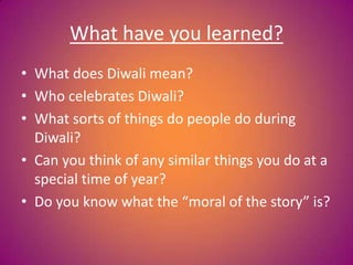 What have you learned?
• What does Diwali mean?
• Who celebrates Diwali?
• What sorts of things do people do during
Diwali?
• Can you think of any similar things you do at a
special time of year?
• Do you know what the “moral of the story” is?
 