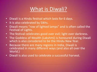 What is Diwali?
• Diwali is a Hindu festival which lasts for 6 days.
• It is also celebrated by Sikhs.
• Diwali means “row of lighted lamps” and is often called the
Festival of Lights.
• The festival celebrates good over evil; light over darkness.
• The Goddess of Wealth (Lakshmi) is honoured during Diwali
which is also considered to be the Hindu New Year.
• Because there are many regions in India, Diwali is
celebrated in many different ways (and also all over the
World.)
• Diwali is also used to celebrate a successful harvest.
 