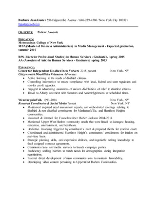 Barbara Jean Guster 596 Edgecombe Avenue / 646-239-4506 / New York City 10032 /
Bguster@aol.com
OBJECTIVE: Patient Avocate
EDUCATION:
Metropolitan College of New York
MBA (Master of Business Administration) in Media Management - Expected graduation,
summer 2016
BPS (Bachelor Professional Studies) in Human Services - Graduated, spring 2005
AA (Associate of Arts) in Human Services - Graduated, spring 2003
EXPERIENCE:
Center for Independent Disabled New Yorkers 2015-present New York, NY
Citizens with Disabilities Volunteer Advocate:
 Active listening to the needs of disabled citizens.
 Controlling information to ensure compliance with local, federal and state regulation and
non-for profit agencies.
 Engaged in advocating awareness of uneven distribution of relief to disabled citizens
 Travel to Albany and meet with Senators and Assemblypersons at scheduled times.
WeareregularFolk 1993-2016 New York, NY
Research Coordinator & Social Media Present New York, NY
 Maintained required need assessment reports, and orchestrated meetings relating to
disabled & non-disabled constituents for ManhattanVille, and Hamilton Heights
communities.
 Insourced & Interned for Councilmember Robert Jackson 2004-2014
 Monitored Upper West Harlem community needs that were linked to damages: housing,
education, entertainment, and healthcare.
 Deductive reasoning triggered by constituent’s need & prepared clients for eviction court.
 Coordinated and administered Hamilton Height’s constituents’ enrollments for intakes on
part-time basis.
 Strategic planning skills, oral expression abilities, and negotiable writing knowledge to
draft assigned contract agreements.
 Communications and media services to launch campaign parties.
 Proficiency shifting barriers to match needs for demographics during integrative
negotiations.
 External direct development of mass communications to maintain favorability.
 Developing video content pertaining to UpperWest Harlem Communities.
 