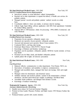 Mt. Sinai Beth Israel Medical Center, 1993-2002 New York, NY
PACCU Certified Patient Service Representative
 Interviewed patients to create individual cultural demographics.
 Reached out to other departments to expand the delivery of health care services for
pediatric patients.
 Managed parents’ records and pediatric patients’ medical records on a daily
basis.
 Coordinated children’s foster care studies, to advance data for meetings.
 Utilized Eagle Super billing software application with IDX-Tend appointment Scheduler
for medical billing purposes.
 Adjusted HFCA 1500 insurance claims for processing - PPO, HMO, Commercial, and
some Medicaid.
Mt. Sinai Beth Israel Medical Center, 1995-1999 New York, NY
Certified Patient Care Associate
 Preparation for pre-operative orthopedic surgery care.
 Monitored pre-operative & post-operative orthopedic patients.
 Assessed and measured post-operative Breast Cancer patients I/O’s.
 Conducted EKG’s, and long strip tracing.
 Performed Blood Draws: CBC,PT/PTT, Peak & Trough
 Knowledge of Medical and Dentistry terminology
 Organized care for psychiatric orthopedic patients: ROM for 4 point restraint; or Every
hour ROM
 Promoted care for blind, death, and disabled orthopedic patients
 Upheld patient bill of rights & Universal precautions
Mt. Sinai Beth Israel Medical Center, 1993-1995 New York,
NY
Unit Ward Clerk
 Balanced effective communication to other departments: Post-Partum, NICU, etc.
 Intervention of translators and modalities to improve communications.
 Managed and assembled charts, managed fetal heart rate tracings, birth and weight
records.
 Managed orders for obstetricians and obstetrical nurses.
 Admitted maternal and newborn patients; assisted in the transportation of blood
chemistries and fetal chord blood type samples to pathology and Blood Bank.
 Assembled death certificates and managed fetal demised records.
 Knowledge of medical terminology
Mademoiselle Temporary Agency, 1992-1993 New York City
Assistant Administrator for Advertising
 Handled press release for Food and Gourmet Magazine.
 Worked on Estee Lauder Pleasures Perfume and Ralph Lauren 1993 Monaco Fashion line
accounts.
 Produced business growth with creative ideation.
 