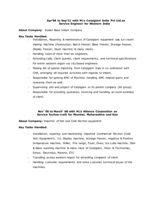 Apr’08 to Sep’12 with M/s Carpigiani India Pvt Ltd.as
- Service Engineer for Western India
-
About Company: Italian Base Indian Company
Key Tasks Handled:
- Installation, Repairing & maintenance of Carpigiani equipment i.e. ice cream
making machine (Pasteurizer, Batch freezer, Blast freezer, Storage freezer,
Display freezer, Slush machine & many more).
- Handling team of more than six engineers.
- Attending calls, client queries, client requirements, and technical specifications
for entire western region via city based engineers.
- Making list of spares importing from Carpigiani Italy in co-ordination with
CHA, arranging all required activities with regards to import.
- Responsible for getting AMC of Machine, handling AMC related query and
renewing them as well.
- Supervising site and project of Carpigiani or its parent company (Ali group).
- Responsible for providing quotation, invoicing and handling account summary
of client.
Nov’ 06 to March’ 08 with M/s Alliance Corporation as
Service Techno-craft for Mumbai, Maharashtra and Goa
About Company: Importer of Hot and Cold Kitchen equipment
Key Tasks Handled:
- Installation, repairing and maintaining imported Commercial Kitchen (Cold
Hot) Equipment’s. I.e. Display machine, storage freezer, negative & Positive
temperature machine, Griller, Fire range, Fryer, Oven, Ice cube machine, Dish
& Glass washing machine & many more of Carpigiani, Orion & Technomac,
Erinox, Electrolux, Mareno, ETC
- Travelling across western region for attending complaint of client
- Handling customer requirements and solve customer technical issues of the
machines.
 