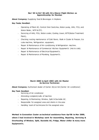 Nov’ 05 to Oct’ 06 with M/s Oberoi Flight Kitchen as
Apprenticeship for Mumbai
About Company: Supplying food & Beverages in Airplane.
Key Tasks Handled:
- Operating of Plant AC, Control their Switches, Water pump, AHU, FCU, and
Water Boiler, WTP & ETC.
- Servicing of AHU, FCU, Water cooler, Cooling tower, WTP(Water Treatment
Plant),
- Checking routing maintenance of Cold Room, Walk in Cooler & Freezer, Ice
cube machine, Refrigeration equipment,
- Repair & Maintenance of Air-conditioning & Refrigeration machine.
- Repair & Maintenance of Commercial Kitchen Equipment’s (Hot & cold).
- Repair & Maintenance of Electrical Equipment’s.
- Repair & Maintenance of Plumbing Equipment’s.
March 2000 to April 2003 with Air Master
As Service Technician
About Company: Authorized dealer of Carrier Aircon ltd (Carrier Air conditioner)
Key Task Handled:
- Servicing of Air conditioner
- Attending complaint/calls of machine
- Repairing & Maintaining Window, Split & Ductable AC.
- Responsible for assigned area and clients in the area
- Handling team of technicians for the assigned area.
Worked in Coronation Cooler as technical assistance from Apr’98 to Mar 2000,
where I had involved in Workshop work for Assembling, Repairing, Servicing &
Overhauling of Window, Split, Ductable AC, Fridge, Water chiller & many more
Equipment’s.
 