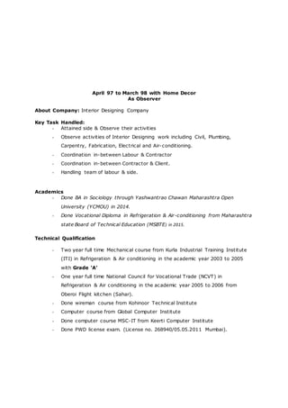 April 97 to March 98 with Home Decor
As Observer
About Company: Interior Designing Company
Key Task Handled:
- Attained side & Observe their activities
- Observe activities of Interior Designing work including Civil, Plumbing,
Carpentry, Fabrication, Electrical and Air-conditioning.
- Coordination in-between Labour & Contractor
- Coordination in-between Contractor & Client.
- Handling team of labour & side.
Academics
- Done BA in Sociology through Yashwantrao Chawan Maharashtra Open
University (YCMOU) in 2014.
- Done Vocational Diploma in Refrigeration & Air-conditioning from Maharashtra
state Board of Technical Education (MSBTE) in 2015.
Technical Qualification
- Two year full time Mechanical course from Kurla Industrial Training Institute
(ITI) in Refrigeration & Air conditioning in the academic year 2003 to 2005
with Grade ‘A’
- One year full time National Council for Vocational Trade (NCVT) in
Refrigeration & Air conditioning in the academic year 2005 to 2006 from
Oberoi Flight kitchen (Sahar).
- Done wireman course from Kohinoor Technical Institute
- Computer course from Global Computer Institute
- Done computer course MSC-IT from Keerti Computer Institute
- Done PWD license exam. (License no. 268940/05.05.2011 Mumbai).
 
