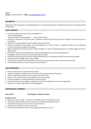 Arun E
Contact: +91 8971333594 ~ E-Mail: aruneregowda@gmail.com
JOB OBJECTIVE
Seeking senior BA assignments in Project Management / Training & Development / Market Research with a leading organisation
of high repute
PROFILE SUMMARY
 A dynamic professional with 2.10 years of experience in:
-Business Development
-Customer Relationship Management -Liaison & Coordination
 Proficient in preparation of business plans, competitors profile & monitoring operations at regular intervals with focus on
profitability
 Expertise in conductingMarket research,FMCG & Research Analysis
 Known for providing strong insights and recommendations to clients to lead in competitive markets and for delivering
innovativemarketing concepts and strategies
 Adept at devising and executing result oriented strategies for sales & marketing operations to achieve targets and service
delivery levels
 An effective communicator with excellent relationship building,interpersonal and analytical skills
 Knowledge in MS office, Excel, PPT, word (2003, 2007 and 2010)
 And Nielsen proprietary tools likeNitro,Answers Desktop (for Scan Track data) and CASE (for Consumer panel data)
 Comprehensive knowledge of Basic Macros(VBA)
 The ability to manage multipledeliverables,prioritizework and participatein team projectplanningactivities
 Following'best practice' in research design and documentation
CORE COMPETENCIES
 Perform market research and data analysisduties
 Support and suggest strategic plans to the company by providingresearch information
 Deliver insights regardingreasons that impactsuccess of business
 Prepare annual analysisof existingand potential business directives
 Examine competitors’ marketing methods and sales activities
 Provideadviceon pricingstrategies and determine the need for addingnew lines to existingproducts
 Research on customer segmentation and Demographics
ORGANISATIONAL EXPERIENCE
Since Aug’13 TCS, Bangalore as Business Analyst
Key Result Areas:
 Workingas a Team member – Research on UK FMCG market, clientspecific analysis
 Build clientready presentations on business issues directly impactingperformance.
 Helped Nielsen to get new contractwhich is worth of £0.5m
 Impartingtrainingto new joiners and grooming
 Partof Internal Auditteam which ensures quality deliverables acrosshub
 