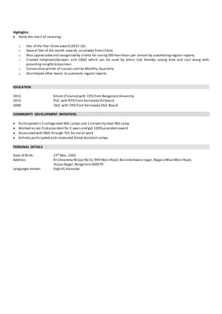 Highlights:
 Holds the merit of receiving:
o Star of the Year Silver award (2015-16)
o Several Star of the month awards,accolades fromclients
o Was appreciated and recognised by clients for saving700 man hours per annum by automating regular reports.
o Created templates(Answers and CASE) which can be used by entire hub thereby saving time and cost along with
providinginsightsto business
o Consecutive winner of success stories Monthly,Quarterly
o Also helped other teams to automate regular reports
EDUCATION
2013 B.Com (Finance) with 72% from BangaloreUniversity
2010 PUC with 87% from Karnataka PUboard
2008 SSLC with 74% from Karnataka SSLC Board
COMMUNITY DEVELOPMENT INITIATIVES
 Participated in 3 collegelevel NSS camps and 1 University level NSS camp
 Worked as Leo Club president for 2 years and got 100% presidentaward
 Associated with NGO through TCS for social work
 Actively participated and conducted blood donation camps
PERSONAL DETAILS
Date of Birth: 27th Nov, 1992
Address: Krishnamma Nilaya No 52,9thf Main Road, Bairaveshwara nagar,Nagara Bhavi Main Road,
Vijaya Nagar,Bangalore-560079
Languages known: English,Kannada
 
