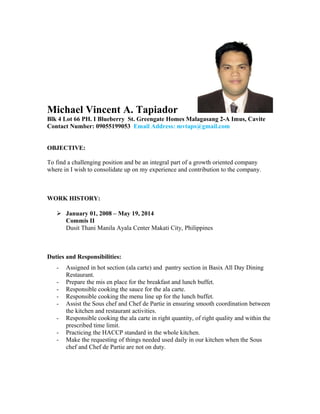 Michael Vincent A. Tapiador
Blk 4 Lot 66 PH. I Blueberry St. Greengate Homes Malagasang 2-A Imus, Cavite
Contact Number: 09055199053 Email Address: mvtaps@gmail.com
OBJECTIVE:
To find a challenging position and be an integral part of a growth oriented company
where in I wish to consolidate up on my experience and contribution to the company.
WORK HISTORY:
 January 01, 2008 – May 19, 2014
Commis II
Dusit Thani Manila Ayala Center Makati City, Philippines
Duties and Responsibilities:
- Assigned in hot section (ala carte) and pantry section in Basix All Day Dining
Restaurant.
- Prepare the mis en place for the breakfast and lunch buffet.
- Responsible cooking the sauce for the ala carte.
- Responsible cooking the menu line up for the lunch buffet.
- Assist the Sous chef and Chef de Partie in ensuring smooth coordination between
the kitchen and restaurant activities.
- Responsible cooking the ala carte in right quantity, of right quality and within the
prescribed time limit.
- Practicing the HACCP standard in the whole kitchen.
- Make the requesting of things needed used daily in our kitchen when the Sous
chef and Chef de Partie are not on duty.
 
