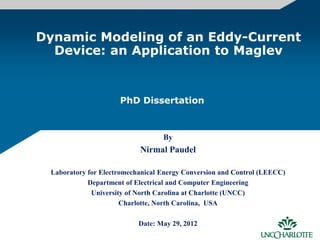 Dynamic Modeling of an Eddy-Current
Device: an Application to Maglev
By
Nirmal Paudel
Laboratory for Electromechanical Energy Conversion and Control (LEECC)
Department of Electrical and Computer Engineering
University of North Carolina at Charlotte (UNCC)
Charlotte, North Carolina, USA
Date: May 29, 2012
PhD Dissertation
 