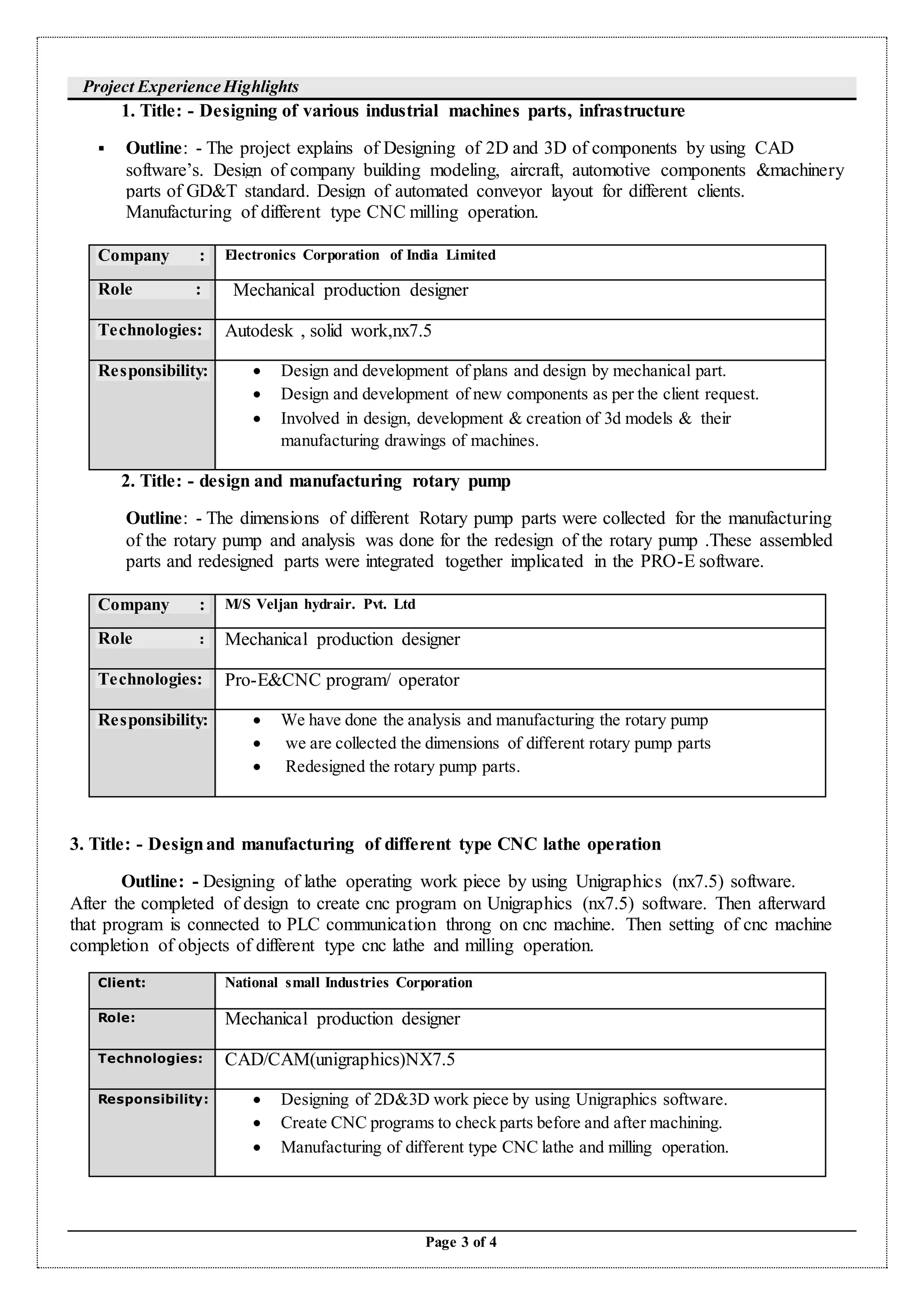 Page 3 of 4
Project Experience Highlights
1. Title: - Designing of various industrial machines parts, infrastructure
 Outline: - The project explains of Designing of 2D and 3D of components by using CAD
software’s. Design of company building modeling, aircraft, automotive components &machinery
parts of GD&T standard. Design of automated conveyor layout for different clients.
Manufacturing of different type CNC milling operation.
Company : Electronics Corporation of India Limited
Role : Mechanical production designer
Technologies: Autodesk , solid work,nx7.5
Responsibility:  Design and development of plans and design by mechanical part.
 Design and development of new components as per the client request.
 Involved in design, development & creation of 3d models & their
manufacturing drawings of machines.
2. Title: - design and manufacturing rotary pump
Outline: - The dimensions of different Rotary pump parts were collected for the manufacturing
of the rotary pump and analysis was done for the redesign of the rotary pump .These assembled
parts and redesigned parts were integrated together implicated in the PRO-E software.
Company : M/S Veljan hydrair. Pvt. Ltd
Role : Mechanical production designer
Technologies: Pro-E&CNC program/ operator
Responsibility:  We have done the analysis and manufacturing the rotary pump
 we are collected the dimensions of different rotary pump parts
 Redesigned the rotary pump parts.
3. Title: - Designand manufacturing of different type CNC lathe operation
Outline: - Designing of lathe operating work piece by using Unigraphics (nx7.5) software.
After the completed of design to create cnc program on Unigraphics (nx7.5) software. Then afterward
that program is connected to PLC communication throng on cnc machine. Then setting of cnc machine
completion of objects of different type cnc lathe and milling operation.
Client: National small Industries Corporation
Role: Mechanical production designer
Technologies: CAD/CAM(unigraphics)NX7.5
Responsibility:  Designing of 2D&3D work piece by using Unigraphics software.
 Create CNC programs to check parts before and after machining.
 Manufacturing of different type CNC lathe and milling operation.
 